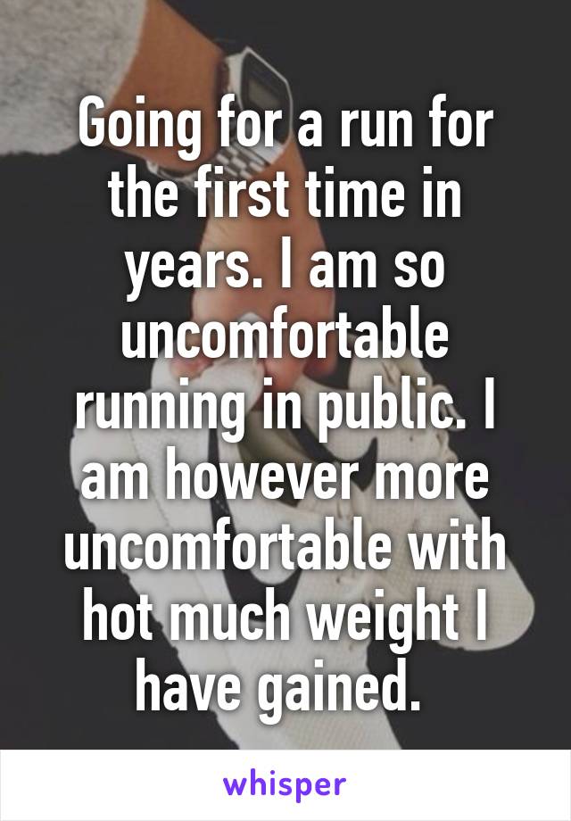 Going for a run for the first time in years. I am so uncomfortable running in public. I am however more uncomfortable with hot much weight I have gained. 