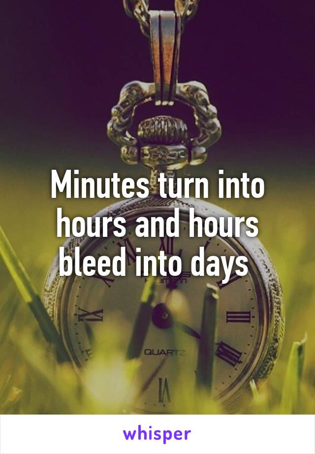 Minutes turn into hours and hours bleed into days 