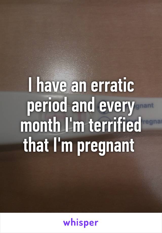 I have an erratic period and every month I'm terrified that I'm pregnant 