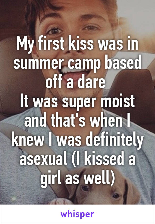 My first kiss was in summer camp based off a dare 
It was super moist and that's when I knew I was definitely asexual (I kissed a girl as well)