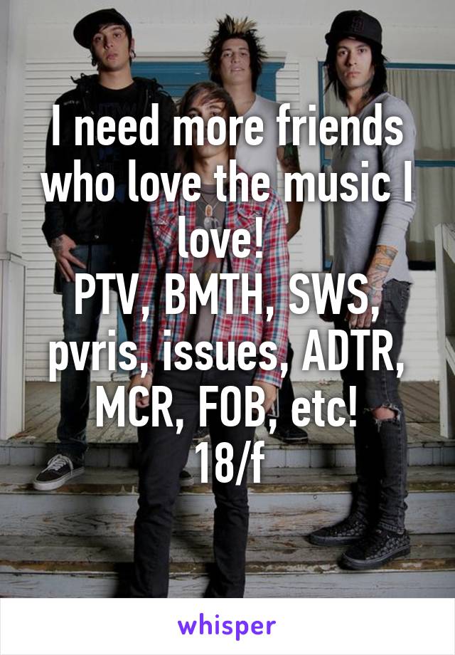 I need more friends who love the music I love! 
PTV, BMTH, SWS, pvris, issues, ADTR, MCR, FOB, etc!
18/f
