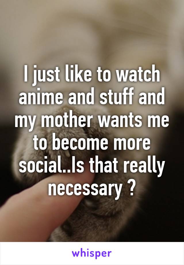 I just like to watch anime and stuff and my mother wants me to become more social..Is that really necessary ?