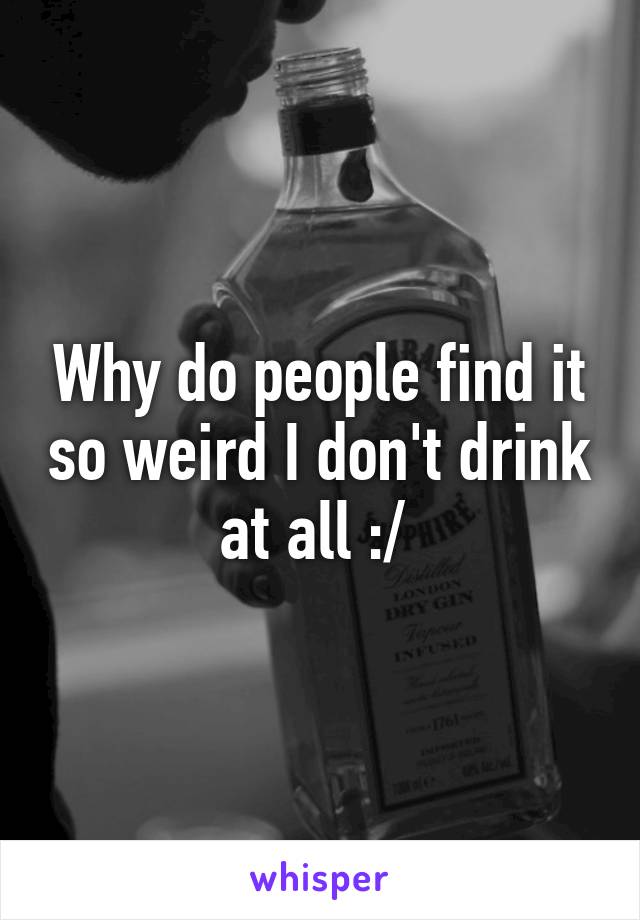 Why do people find it so weird I don't drink at all :/ 