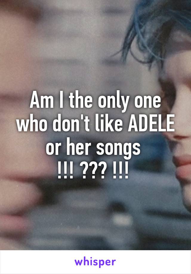 Am I the only one who don't like ADELE or her songs 
!!! ??? !!! 