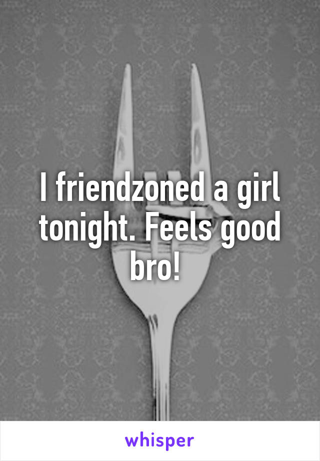 I friendzoned a girl tonight. Feels good bro! 