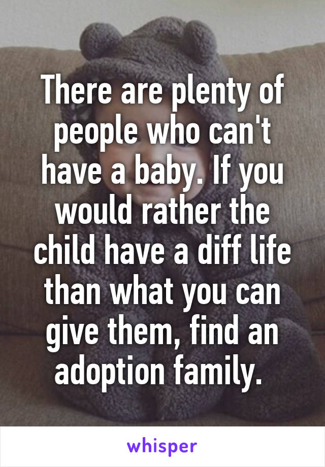 There are plenty of people who can't have a baby. If you would rather the child have a diff life than what you can give them, find an adoption family. 