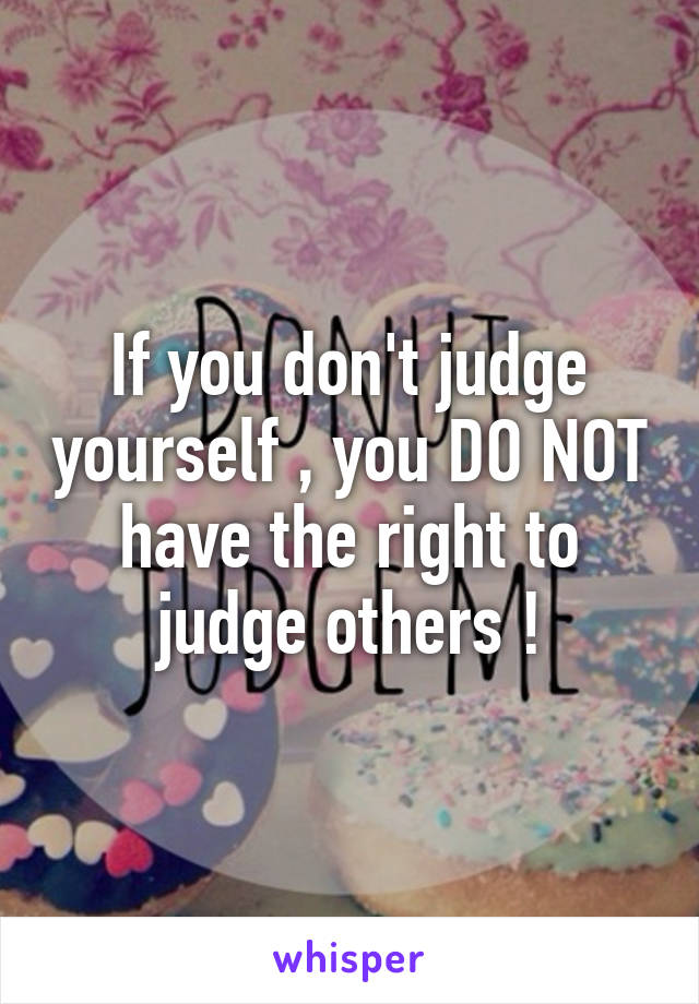 If you don't judge yourself , you DO NOT have the right to judge others !