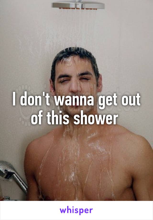 I don't wanna get out of this shower 