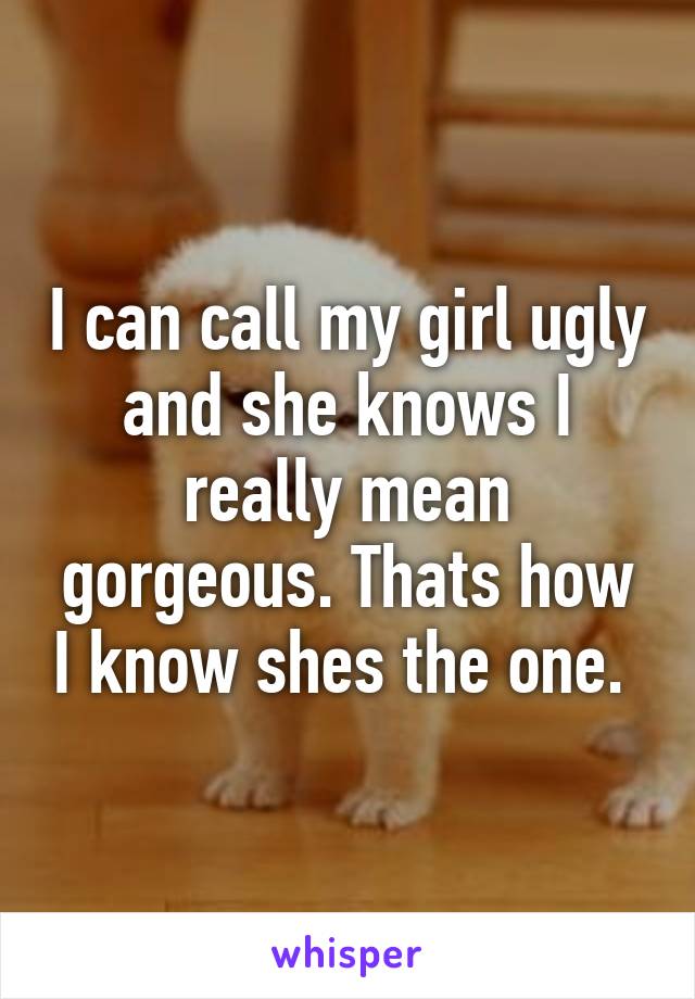 I can call my girl ugly and she knows I really mean gorgeous. Thats how I know shes the one. 