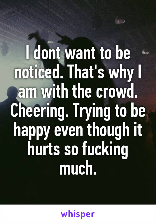 I dont want to be noticed. That's why I am with the crowd. Cheering. Trying to be happy even though it hurts so fucking much.