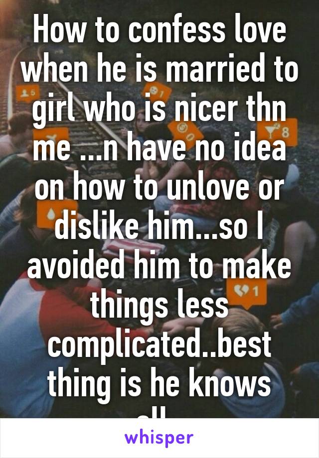 How to confess love when he is married to girl who is nicer thn me ...n have no idea on how to unlove or dislike him...so I avoided him to make things less complicated..best thing is he knows all..