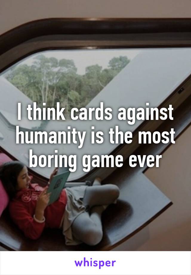 I think cards against humanity is the most boring game ever