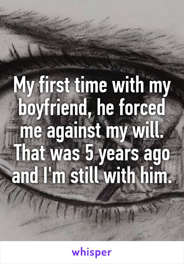 My first time with my boyfriend, he forced me against my will. That was 5 years ago and I'm still with him.