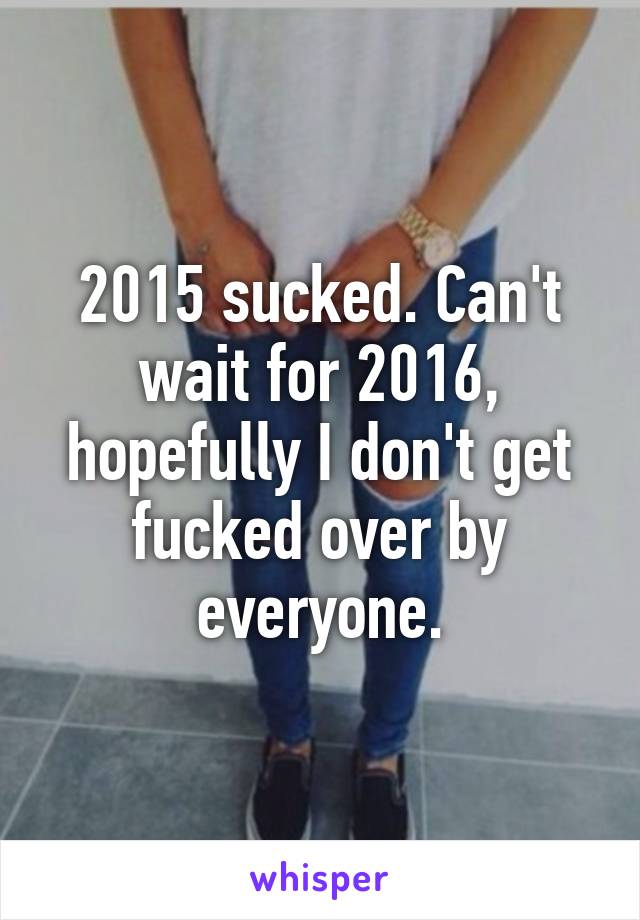 2015 sucked. Can't wait for 2016, hopefully I don't get fucked over by everyone.