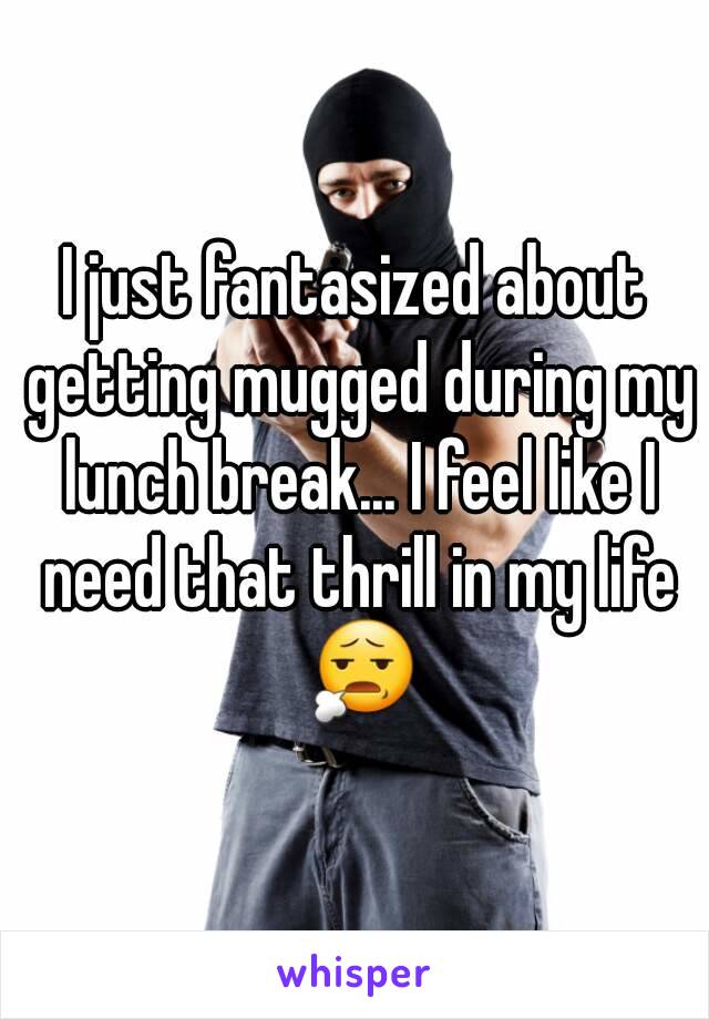 I just fantasized about getting mugged during my lunch break... I feel like I need that thrill in my life 😧