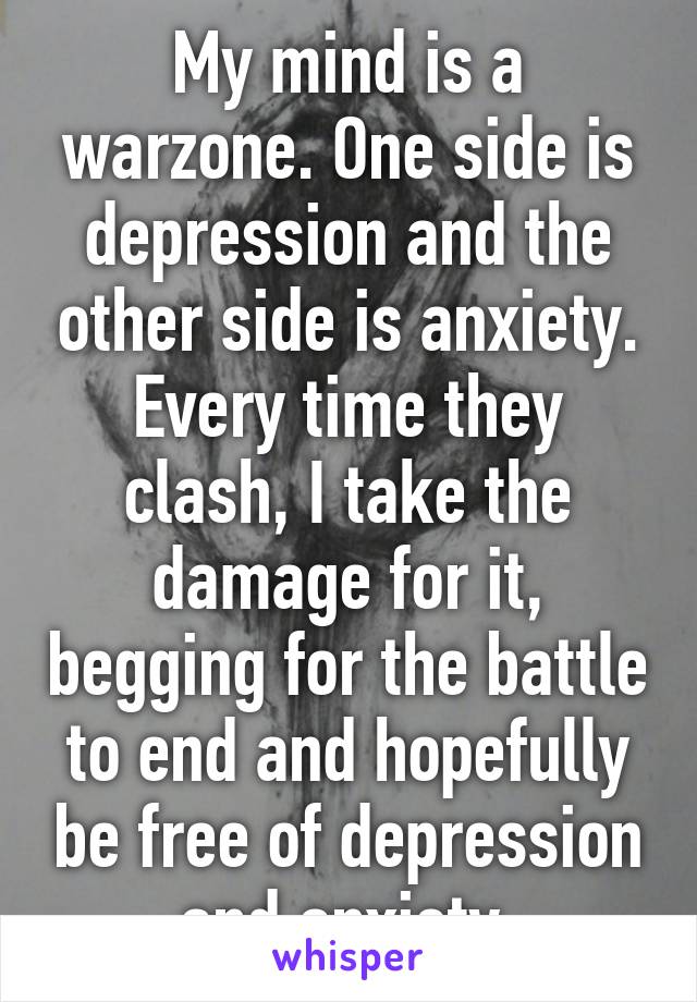 My mind is a warzone. One side is depression and the other side is anxiety. Every time they clash, I take the damage for it, begging for the battle to end and hopefully be free of depression and anxiety.