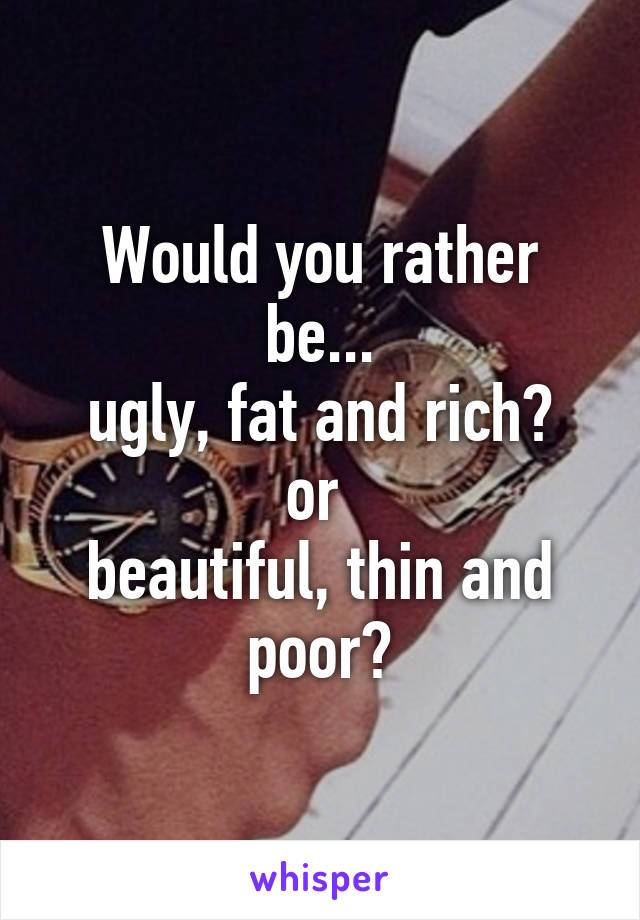 Would you rather be...
ugly, fat and rich?
or 
beautiful, thin and poor?