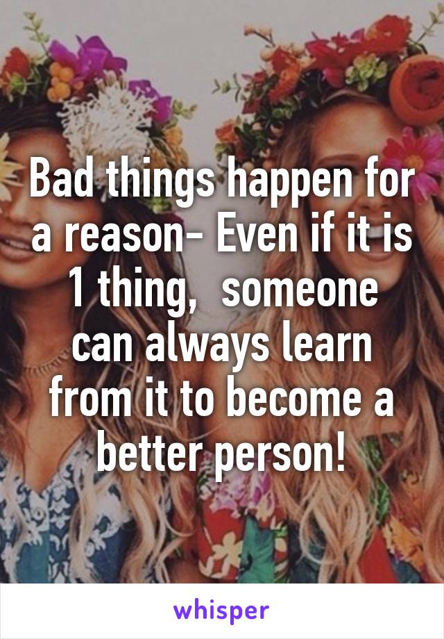 Bad things happen for a reason- Even if it is 1 thing,  someone can always learn from it to become a better person!