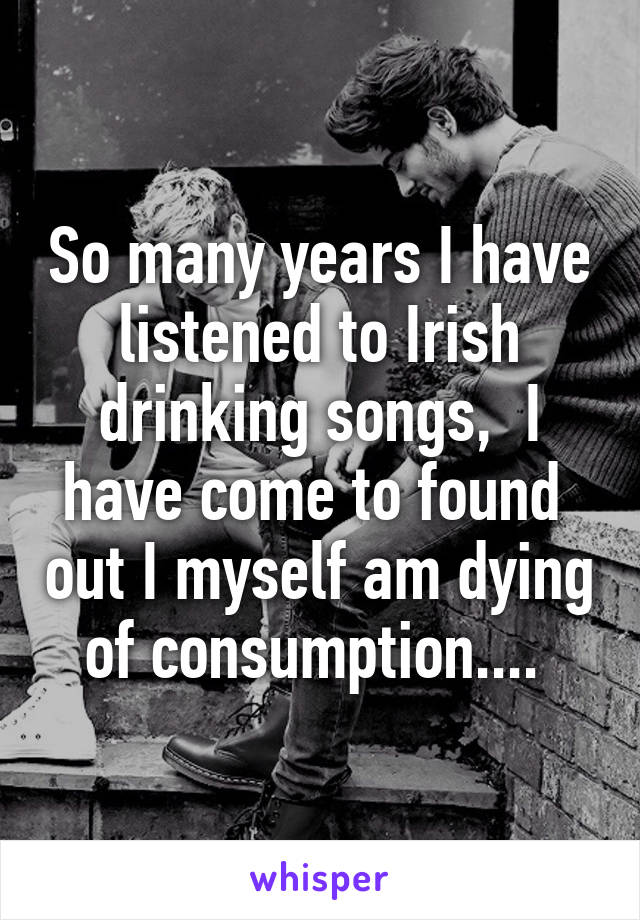 So many years I have listened to Irish drinking songs,  I have come to found  out I myself am dying of consumption.... 