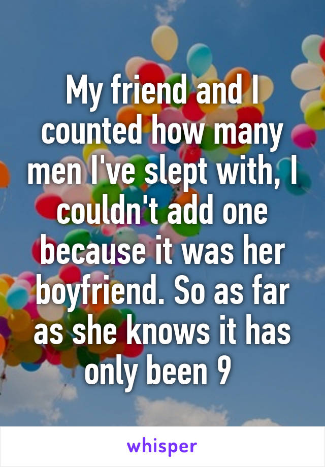 My friend and I counted how many men I've slept with, I couldn't add one because it was her boyfriend. So as far as she knows it has only been 9 