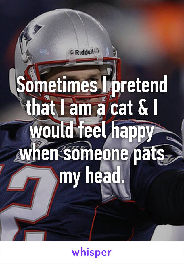 Sometimes I pretend that I am a cat & I would feel happy when someone pats my head.