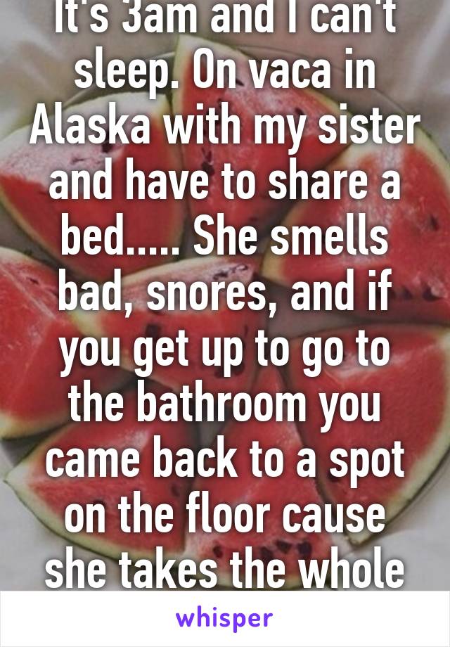 It's 3am and I can't sleep. On vaca in Alaska with my sister and have to share a bed..... She smells bad, snores, and if you get up to go to the bathroom you came back to a spot on the floor cause she takes the whole bed to herself.