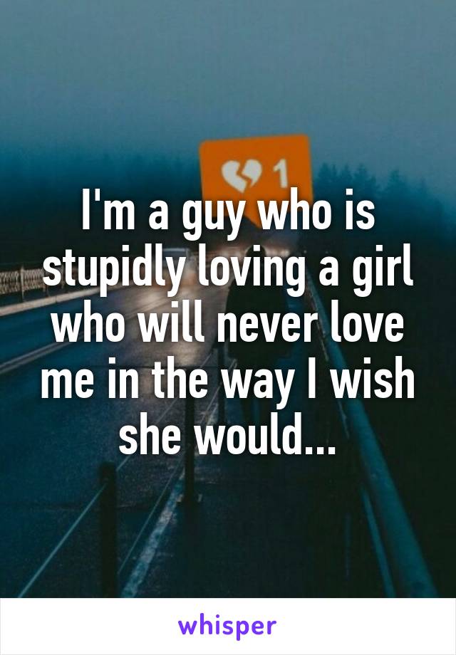 I'm a guy who is stupidly loving a girl who will never love me in the way I wish she would...