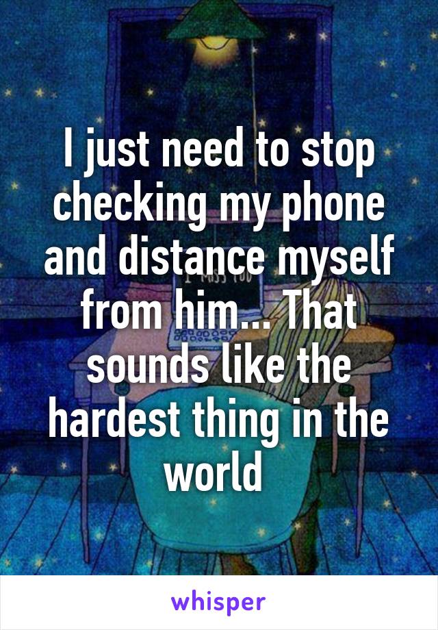 I just need to stop checking my phone and distance myself from him... That sounds like the hardest thing in the world 