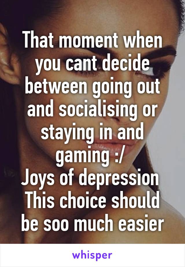 That moment when you cant decide between going out and socialising or staying in and gaming :/ 
Joys of depression 
This choice should be soo much easier