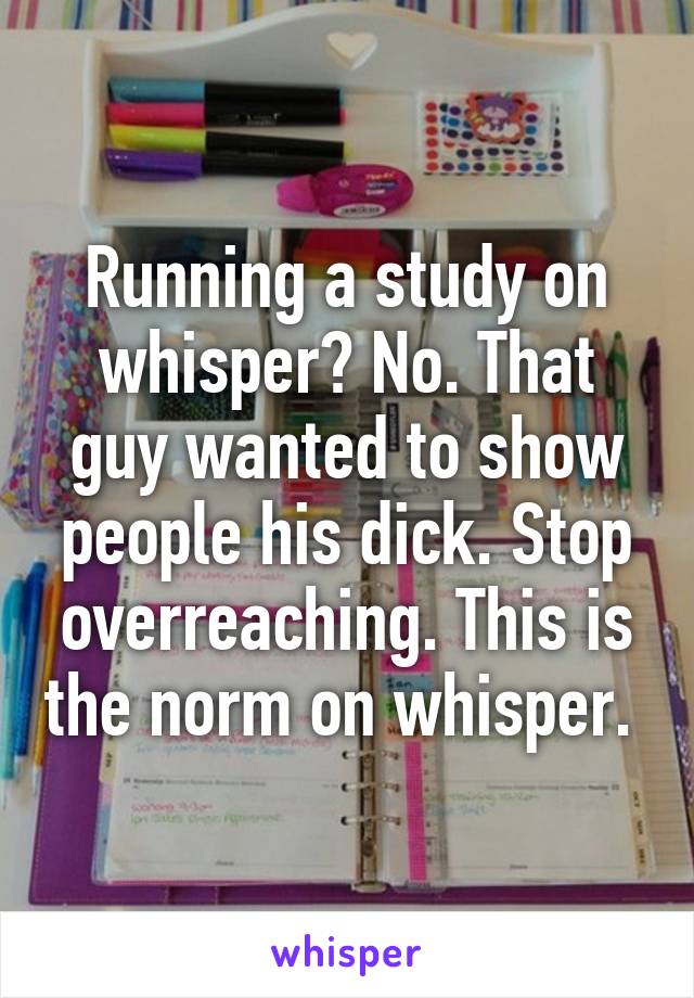 Running a study on whisper? No. That guy wanted to show people his dick. Stop overreaching. This is the norm on whisper. 