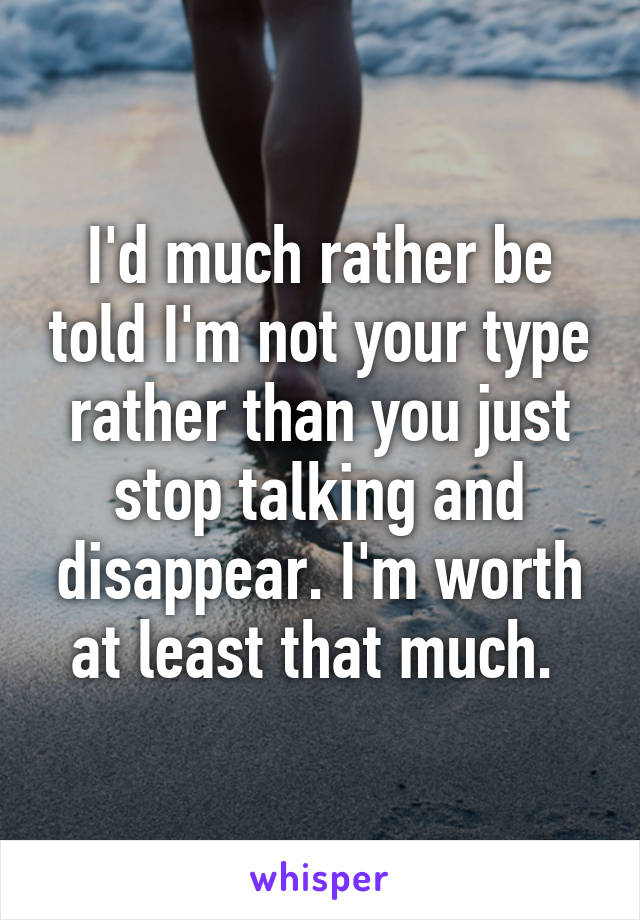 I'd much rather be told I'm not your type rather than you just stop talking and disappear. I'm worth at least that much. 