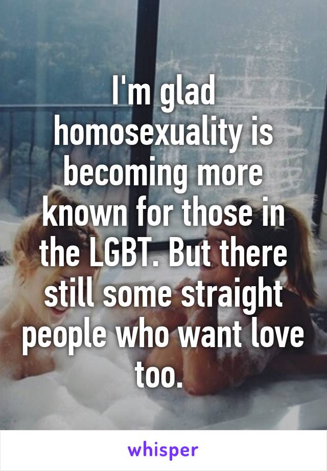 I'm glad homosexuality is becoming more known for those in the LGBT. But there still some straight people who want love too. 