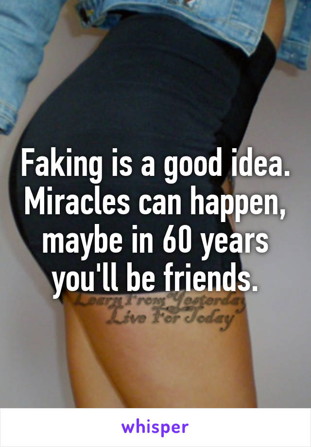 Faking is a good idea. Miracles can happen, maybe in 60 years you'll be friends.