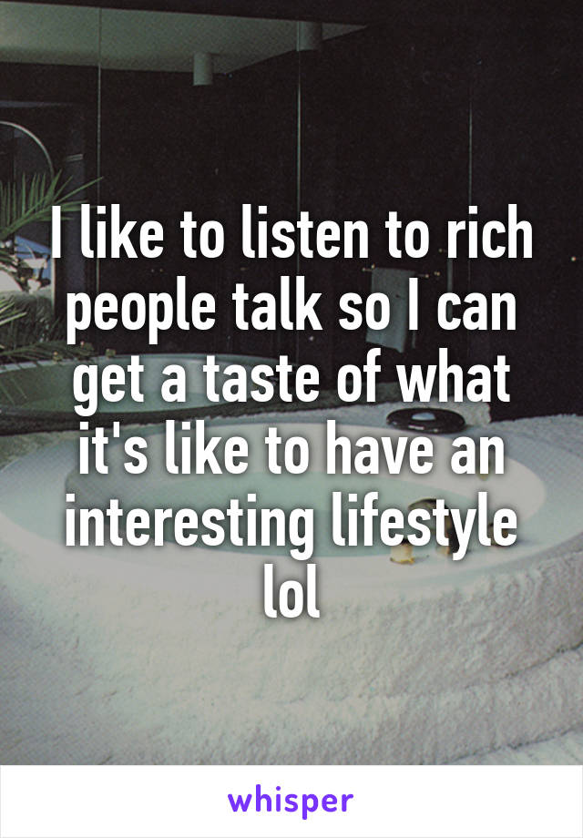 I like to listen to rich people talk so I can get a taste of what it's like to have an interesting lifestyle lol