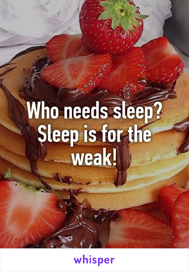 Who needs sleep? Sleep is for the weak!