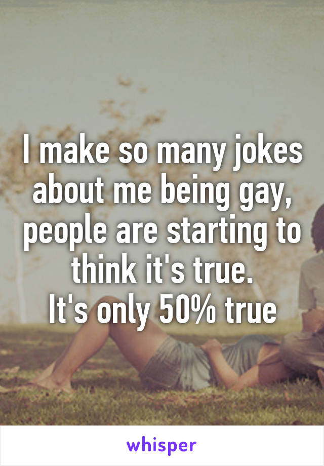 I make so many jokes about me being gay, people are starting to think it's true.
It's only 50% true