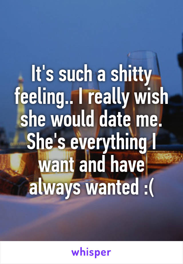 It's such a shitty feeling.. I really wish she would date me. She's everything I want and have always wanted :(