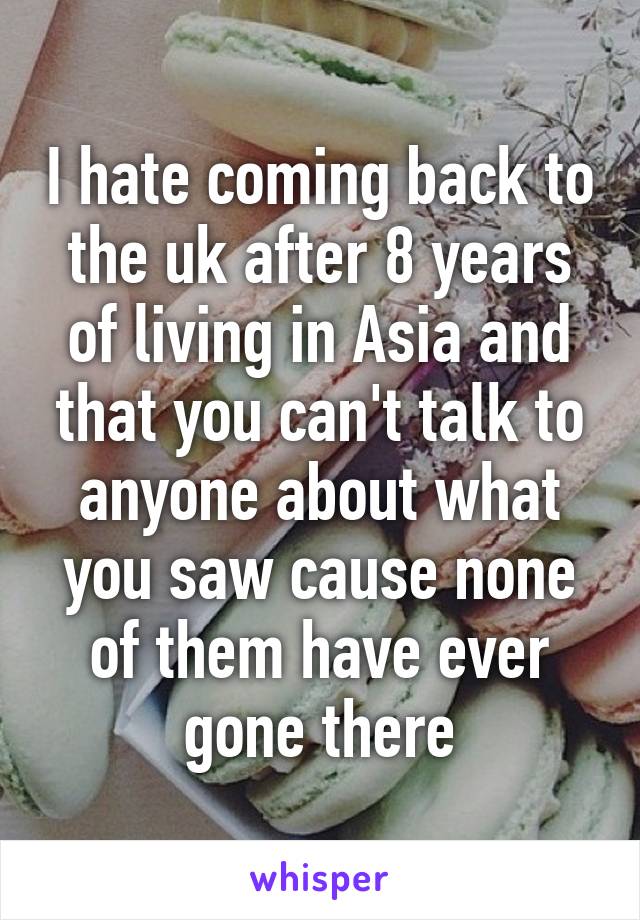 I hate coming back to the uk after 8 years of living in Asia and that you can't talk to anyone about what you saw cause none of them have ever gone there