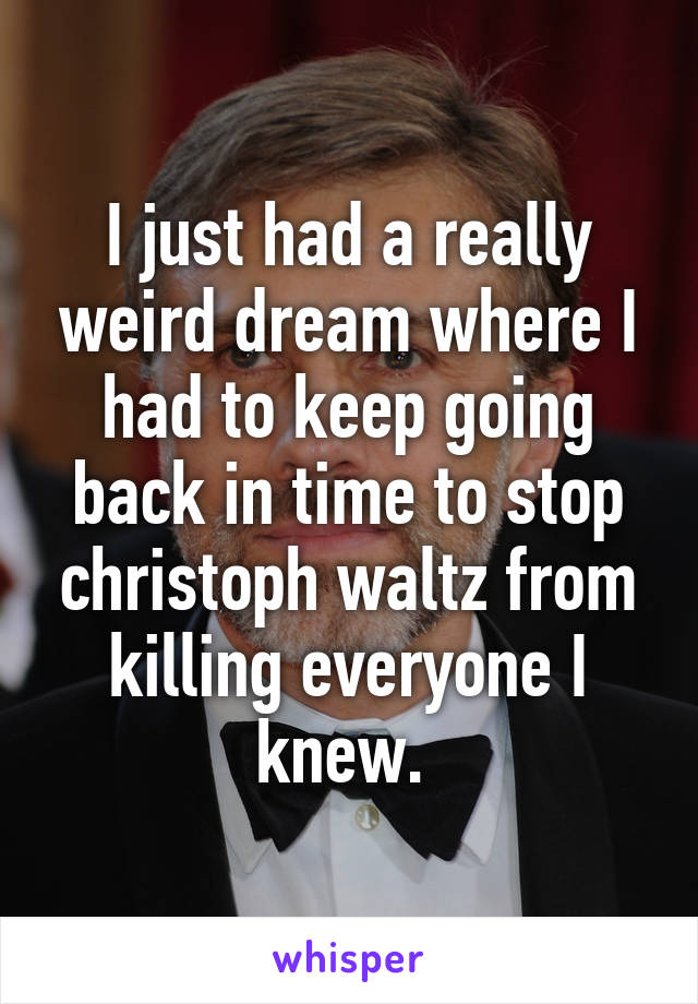 I just had a really weird dream where I had to keep going back in time to stop christoph waltz from killing everyone I knew. 