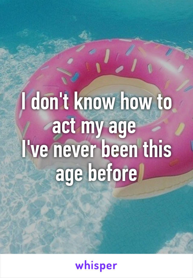 I don't know how to act my age 
I've never been this age before