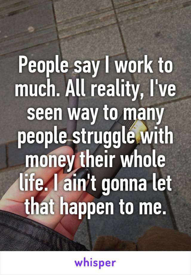 People say I work to much. All reality, I've seen way to many people struggle with money their whole life. I ain't gonna let that happen to me.