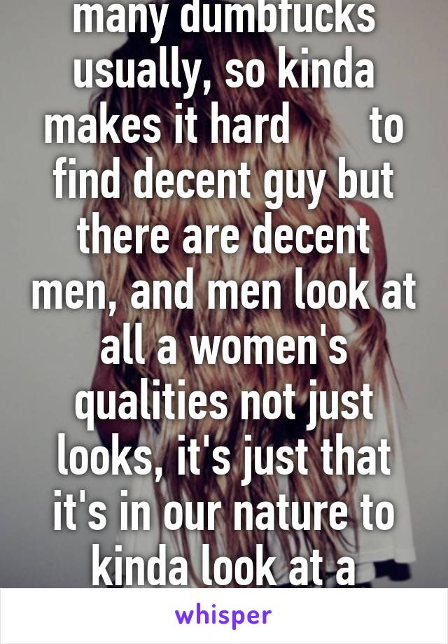 Nah there's just to many dumbfucks usually, so kinda makes it hard       to find decent guy but there are decent men, and men look at all a women's qualities not just looks, it's just that it's in our nature to kinda look at a women's assets alot lol