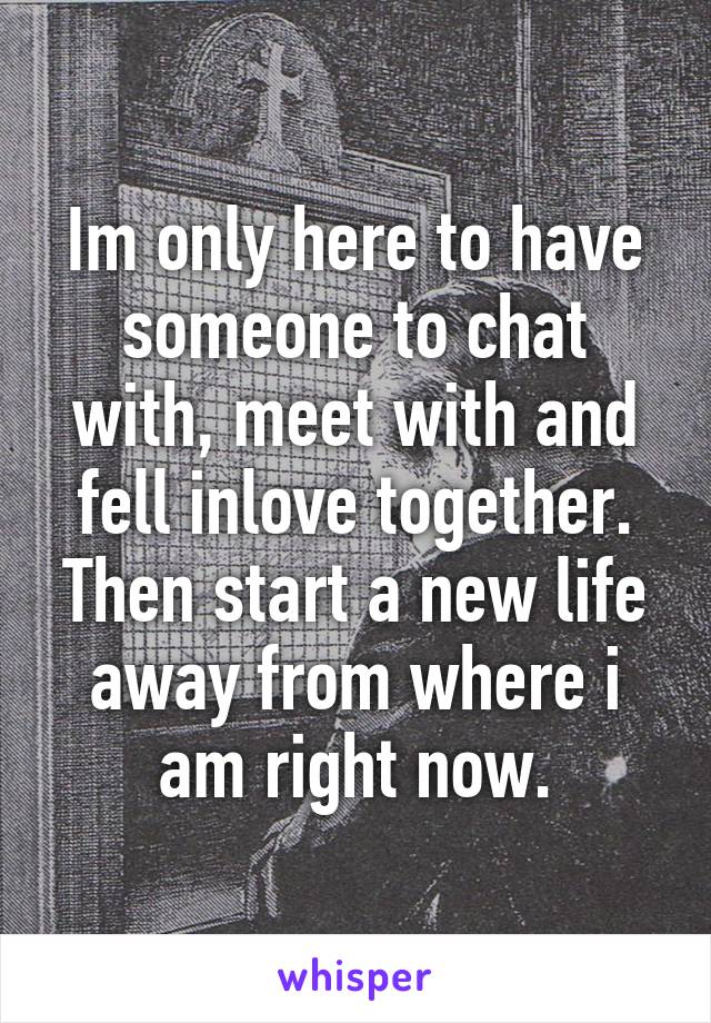 Im only here to have someone to chat with, meet with and fell inlove together. Then start a new life away from where i am right now.