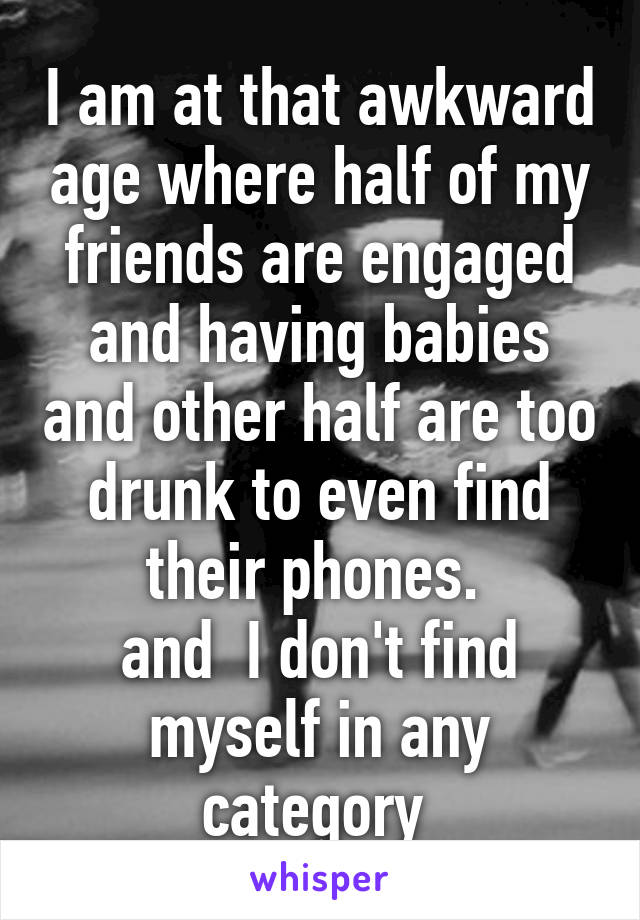 I am at that awkward age where half of my friends are engaged and having babies and other half are too drunk to even find their phones. 
and  I don't find myself in any category 