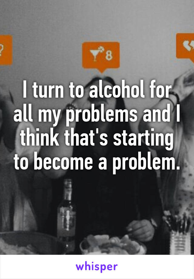 I turn to alcohol for all my problems and I think that's starting to become a problem. 