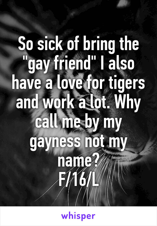 So sick of bring the "gay friend" I also have a love for tigers and work a lot. Why call me by my gayness not my name?
F/16/L