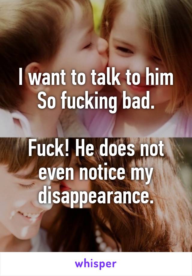 I want to talk to him
So fucking bad.

Fuck! He does not even notice my disappearance.