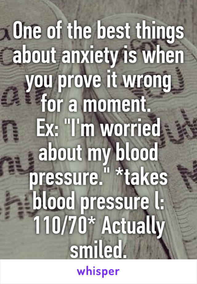 One of the best things about anxiety is when you prove it wrong for a moment. 
Ex: "I'm worried about my blood pressure." *takes blood pressure l: 110/70* Actually smiled.