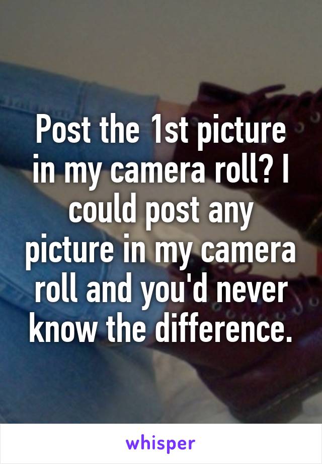 Post the 1st picture in my camera roll? I could post any picture in my camera roll and you'd never know the difference.