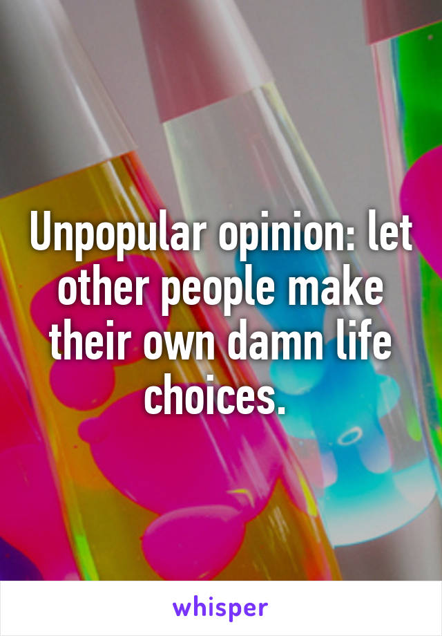 Unpopular opinion: let other people make their own damn life choices. 